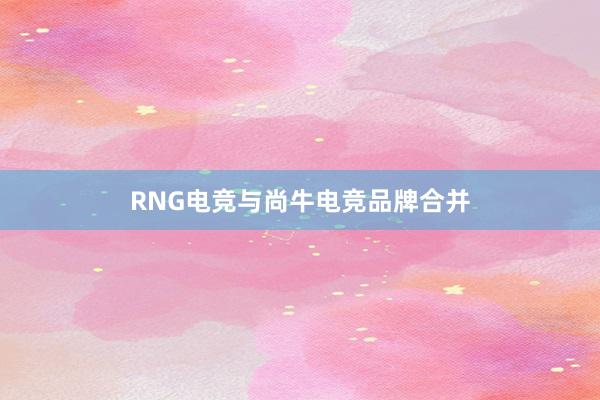 RNG电竞与尚牛电竞品牌合并