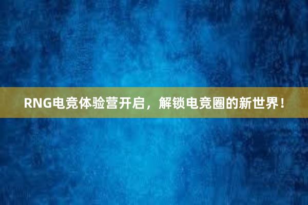 RNG电竞体验营开启，解锁电竞圈的新世界！