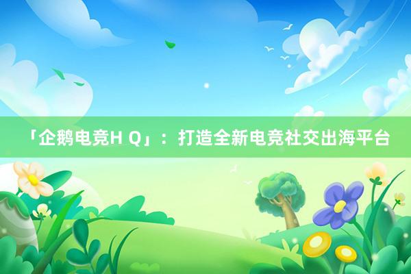 「企鹅电竞H Q」：打造全新电竞社交出海平台