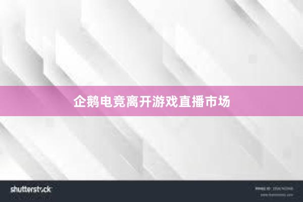 企鹅电竞离开游戏直播市场