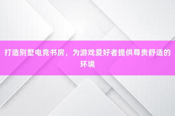 打造别墅电竞书房，为游戏爱好者提供尊贵舒适的环境