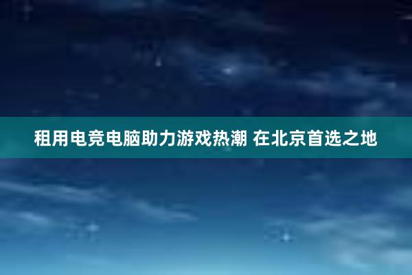 租用电竞电脑助力游戏热潮 在北京首选之地