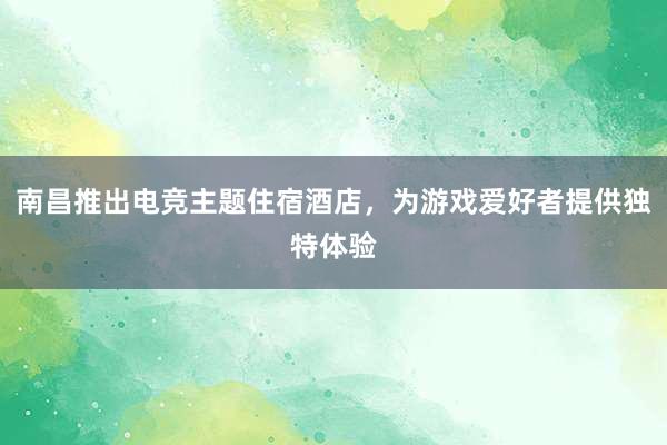 南昌推出电竞主题住宿酒店，为游戏爱好者提供独特体验