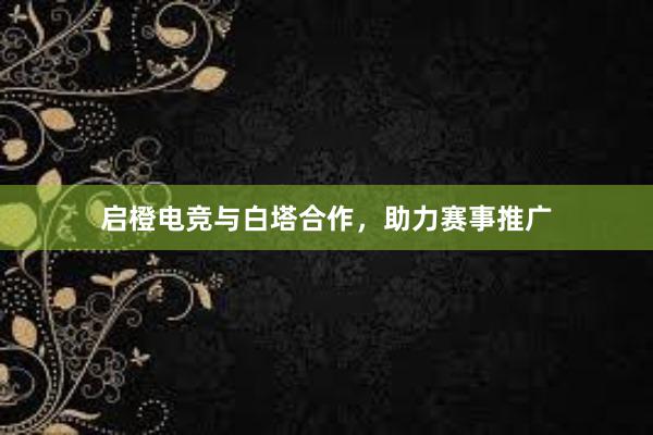 启橙电竞与白塔合作，助力赛事推广