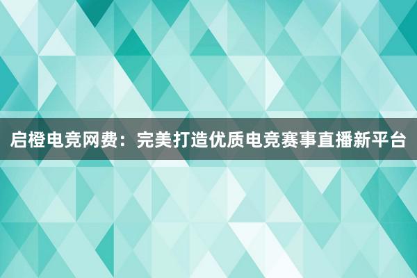 启橙电竞网费：完美打造优质电竞赛事直播新平台