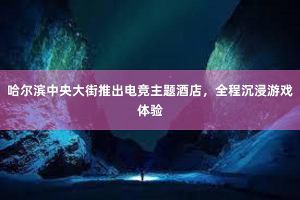 哈尔滨中央大街推出电竞主题酒店，全程沉浸游戏体验