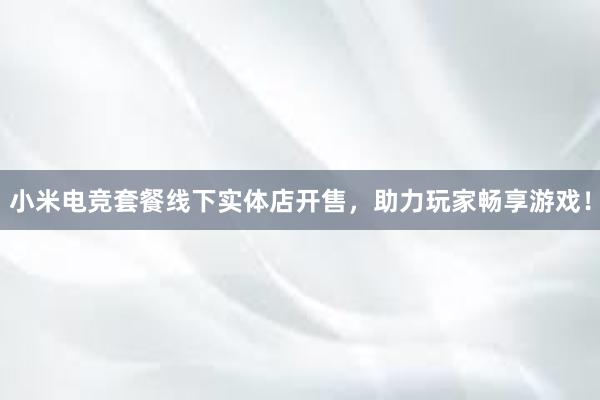 小米电竞套餐线下实体店开售，助力玩家畅享游戏！