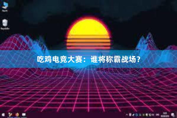 吃鸡电竞大赛：谁将称霸战场？