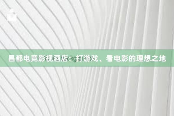 昌都电竞影视酒店：打游戏、看电影的理想之地