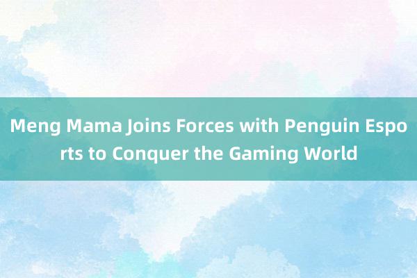 Meng Mama Joins Forces with Penguin Esports to Conquer the Gaming World