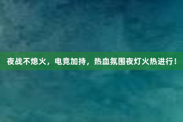 夜战不熄火，电竞加持，热血氛围夜灯火热进行！