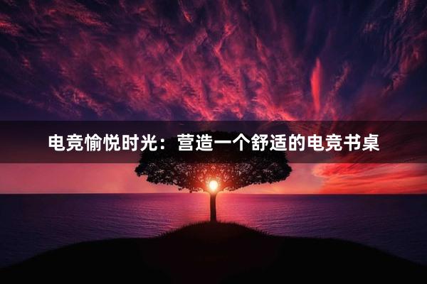 电竞愉悦时光：营造一个舒适的电竞书桌