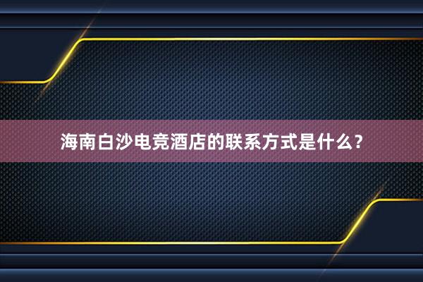 海南白沙电竞酒店的联系方式是什么？