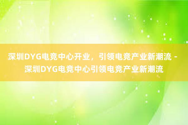 深圳DYG电竞中心开业，引领电竞产业新潮流 - 深圳DYG电竞中心引领电竞产业新潮流