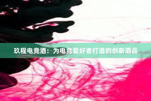 玖程电竞酒：为电竞爱好者打造的创新酒品