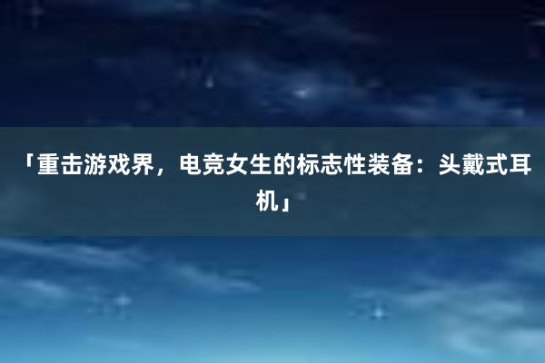 「重击游戏界，电竞女生的标志性装备：头戴式耳机」