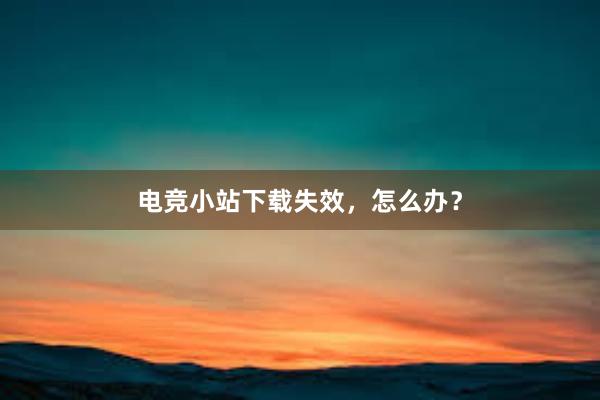 电竞小站下载失效，怎么办？