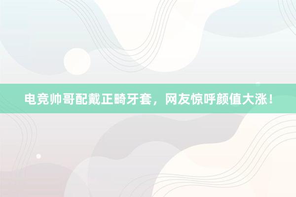 电竞帅哥配戴正畸牙套，网友惊呼颜值大涨！