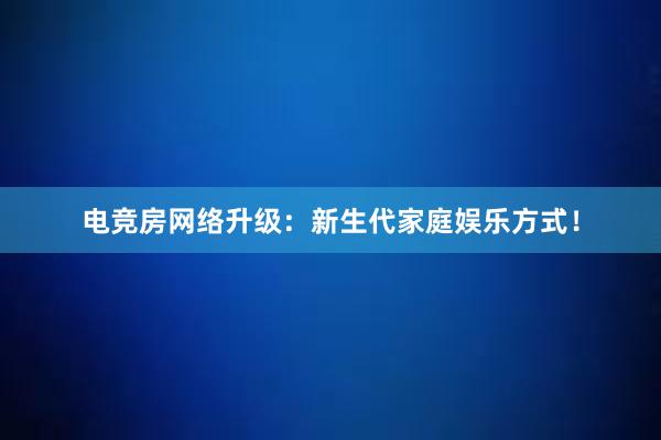 电竞房网络升级：新生代家庭娱乐方式！