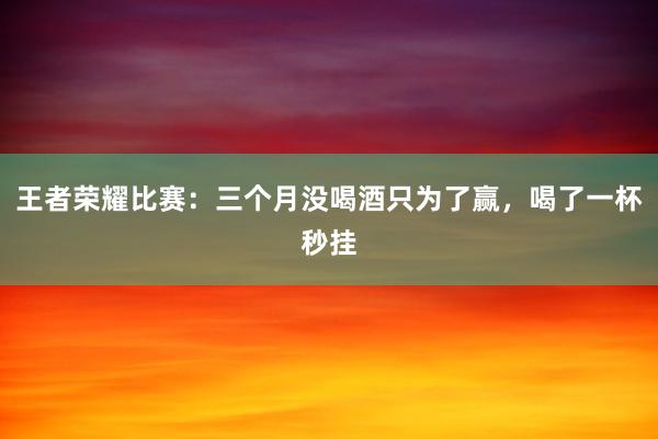 王者荣耀比赛：三个月没喝酒只为了赢，喝了一杯秒挂