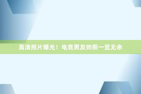 高清照片曝光！电竞男友帅照一览无余