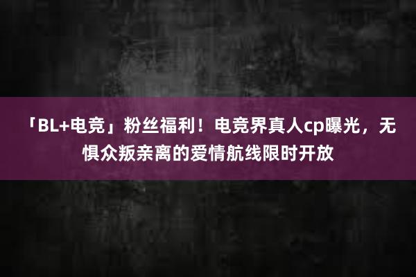 「BL+电竞」粉丝福利！电竞界真人cp曝光，无惧众叛亲离的爱情航线限时开放