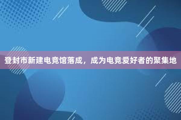 登封市新建电竞馆落成，成为电竞爱好者的聚集地