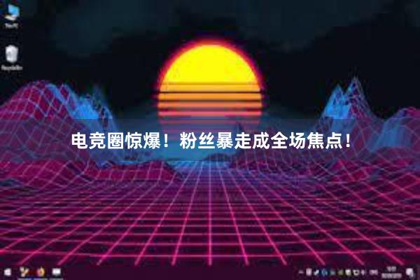 电竞圈惊爆！粉丝暴走成全场焦点！