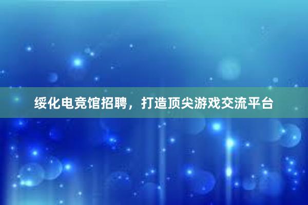 绥化电竞馆招聘，打造顶尖游戏交流平台