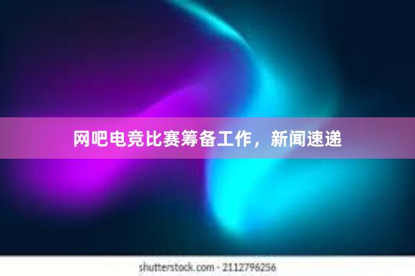 网吧电竞比赛筹备工作，新闻速递