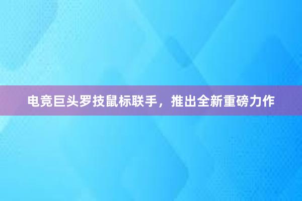 电竞巨头罗技鼠标联手，推出全新重磅力作