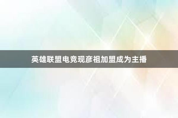 英雄联盟电竞现彦祖加盟成为主播