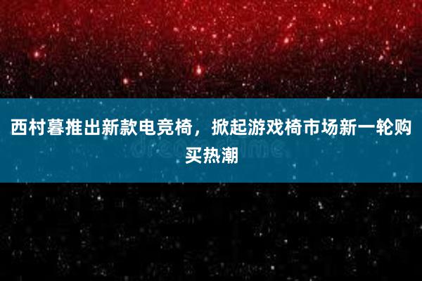 西村暮推出新款电竞椅，掀起游戏椅市场新一轮购买热潮