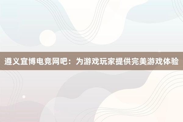 遵义宜博电竞网吧：为游戏玩家提供完美游戏体验