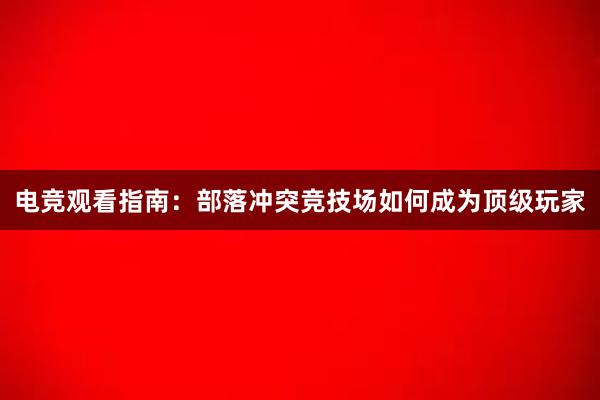 电竞观看指南：部落冲突竞技场如何成为顶级玩家