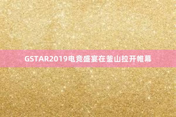 GSTAR2019电竞盛宴在釜山拉开帷幕