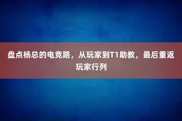 盘点杨总的电竞路，从玩家到T1助教，最后重返玩家行列