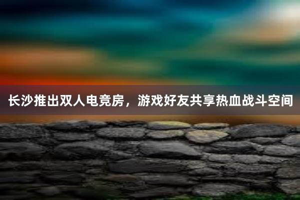 长沙推出双人电竞房，游戏好友共享热血战斗空间