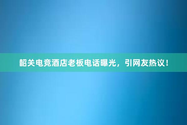 韶关电竞酒店老板电话曝光，引网友热议！