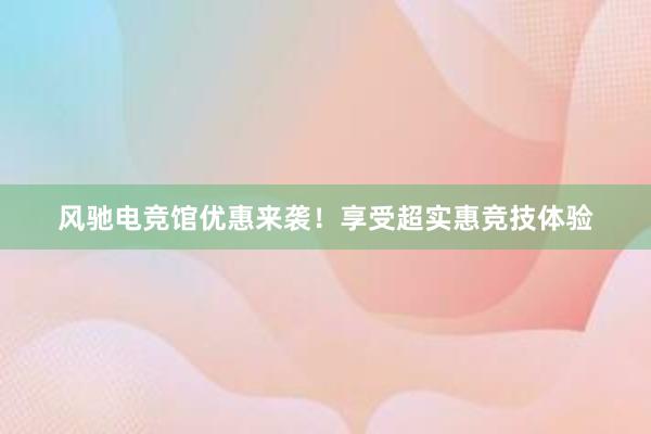 风驰电竞馆优惠来袭！享受超实惠竞技体验