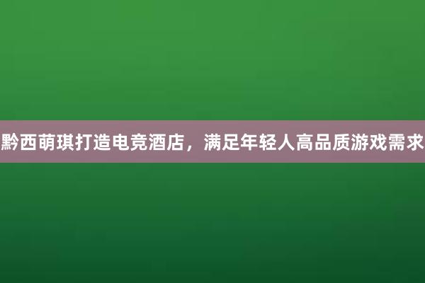 黔西萌琪打造电竞酒店，满足年轻人高品质游戏需求